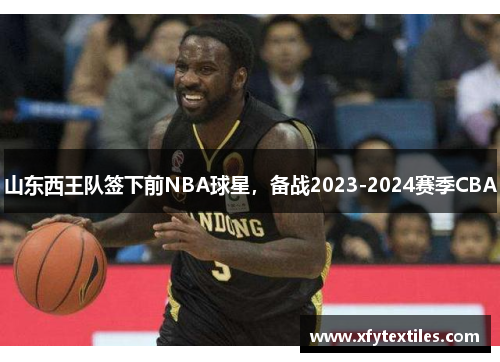 山东西王队签下前NBA球星，备战2023-2024赛季CBA